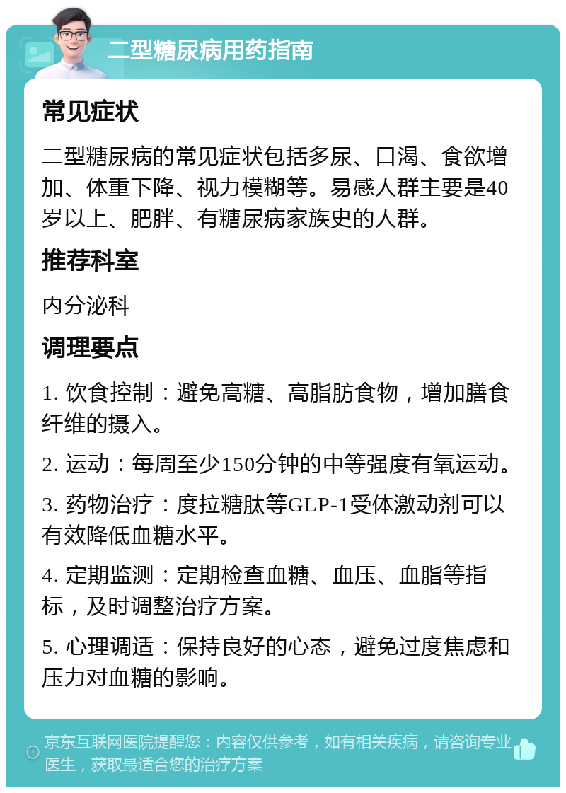 二型糖尿病用药指南 常见症状 二型糖尿病的常见症状包括多尿、口渴、食欲增加、体重下降、视力模糊等。易感人群主要是40岁以上、肥胖、有糖尿病家族史的人群。 推荐科室 内分泌科 调理要点 1. 饮食控制：避免高糖、高脂肪食物，增加膳食纤维的摄入。 2. 运动：每周至少150分钟的中等强度有氧运动。 3. 药物治疗：度拉糖肽等GLP-1受体激动剂可以有效降低血糖水平。 4. 定期监测：定期检查血糖、血压、血脂等指标，及时调整治疗方案。 5. 心理调适：保持良好的心态，避免过度焦虑和压力对血糖的影响。