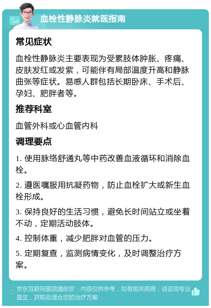 血栓性静脉炎就医指南 常见症状 血栓性静脉炎主要表现为受累肢体肿胀、疼痛、皮肤发红或发紫，可能伴有局部温度升高和静脉曲张等症状。易感人群包括长期卧床、手术后、孕妇、肥胖者等。 推荐科室 血管外科或心血管内科 调理要点 1. 使用脉络舒通丸等中药改善血液循环和消除血栓。 2. 遵医嘱服用抗凝药物，防止血栓扩大或新生血栓形成。 3. 保持良好的生活习惯，避免长时间站立或坐着不动，定期活动肢体。 4. 控制体重，减少肥胖对血管的压力。 5. 定期复查，监测病情变化，及时调整治疗方案。