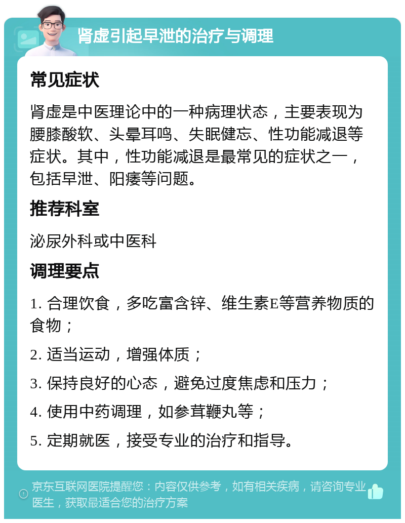 肾虚引起早泄的治疗与调理 常见症状 肾虚是中医理论中的一种病理状态，主要表现为腰膝酸软、头晕耳鸣、失眠健忘、性功能减退等症状。其中，性功能减退是最常见的症状之一，包括早泄、阳痿等问题。 推荐科室 泌尿外科或中医科 调理要点 1. 合理饮食，多吃富含锌、维生素E等营养物质的食物； 2. 适当运动，增强体质； 3. 保持良好的心态，避免过度焦虑和压力； 4. 使用中药调理，如参茸鞭丸等； 5. 定期就医，接受专业的治疗和指导。