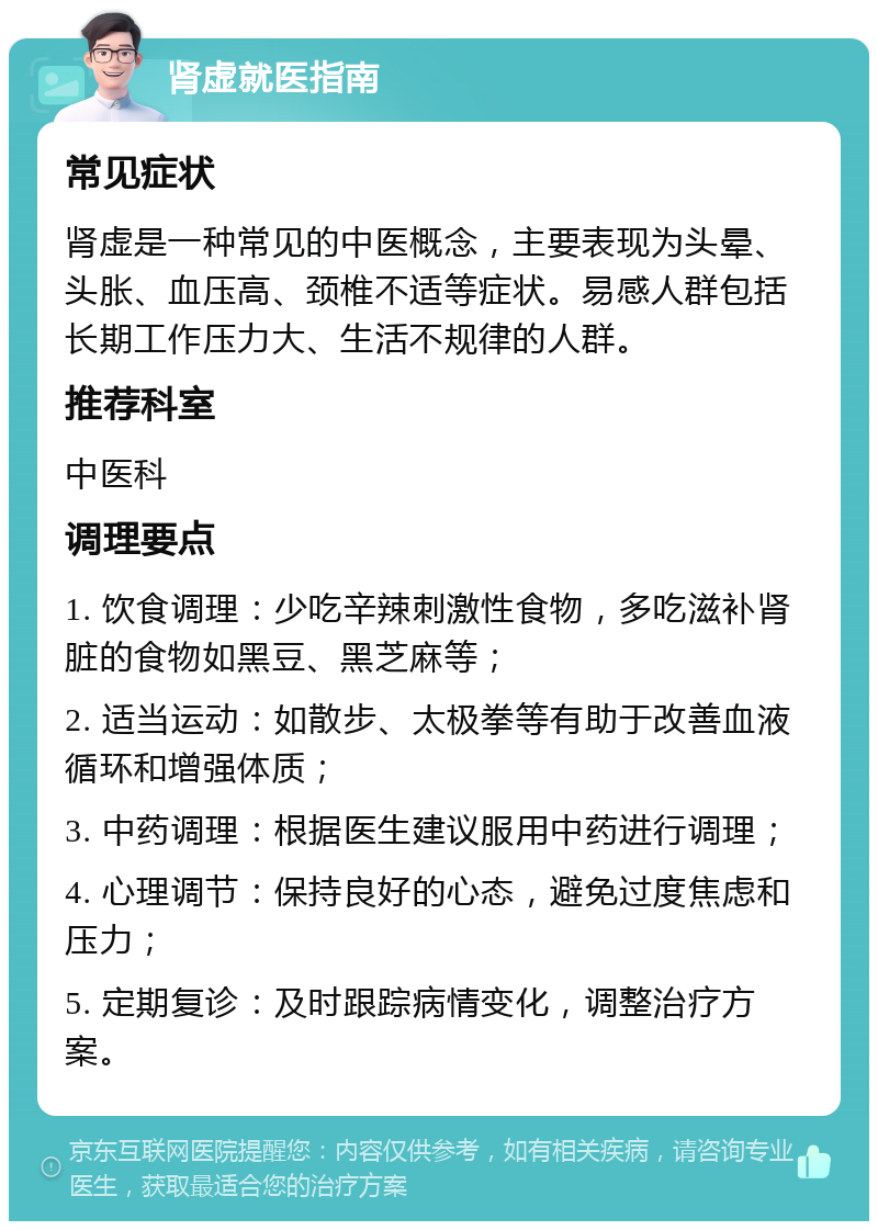 肾虚就医指南 常见症状 肾虚是一种常见的中医概念，主要表现为头晕、头胀、血压高、颈椎不适等症状。易感人群包括长期工作压力大、生活不规律的人群。 推荐科室 中医科 调理要点 1. 饮食调理：少吃辛辣刺激性食物，多吃滋补肾脏的食物如黑豆、黑芝麻等； 2. 适当运动：如散步、太极拳等有助于改善血液循环和增强体质； 3. 中药调理：根据医生建议服用中药进行调理； 4. 心理调节：保持良好的心态，避免过度焦虑和压力； 5. 定期复诊：及时跟踪病情变化，调整治疗方案。