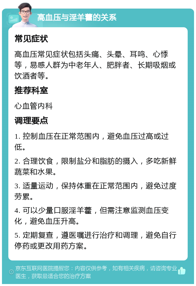 高血压与淫羊藿的关系 常见症状 高血压常见症状包括头痛、头晕、耳鸣、心悸等，易感人群为中老年人、肥胖者、长期吸烟或饮酒者等。 推荐科室 心血管内科 调理要点 1. 控制血压在正常范围内，避免血压过高或过低。 2. 合理饮食，限制盐分和脂肪的摄入，多吃新鲜蔬菜和水果。 3. 适量运动，保持体重在正常范围内，避免过度劳累。 4. 可以少量口服淫羊藿，但需注意监测血压变化，避免血压升高。 5. 定期复查，遵医嘱进行治疗和调理，避免自行停药或更改用药方案。