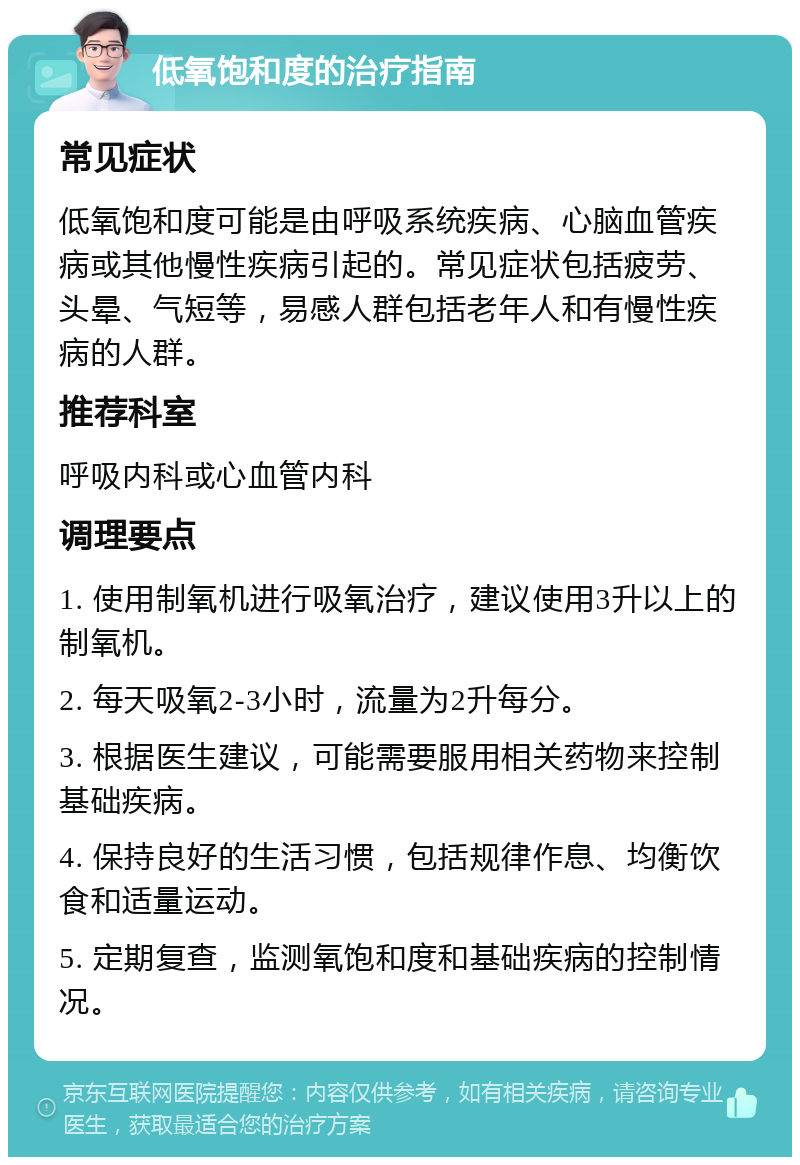 低氧饱和度的治疗指南 常见症状 低氧饱和度可能是由呼吸系统疾病、心脑血管疾病或其他慢性疾病引起的。常见症状包括疲劳、头晕、气短等，易感人群包括老年人和有慢性疾病的人群。 推荐科室 呼吸内科或心血管内科 调理要点 1. 使用制氧机进行吸氧治疗，建议使用3升以上的制氧机。 2. 每天吸氧2-3小时，流量为2升每分。 3. 根据医生建议，可能需要服用相关药物来控制基础疾病。 4. 保持良好的生活习惯，包括规律作息、均衡饮食和适量运动。 5. 定期复查，监测氧饱和度和基础疾病的控制情况。