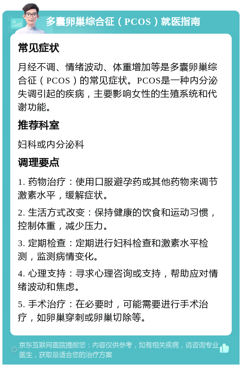 多囊卵巢综合征（PCOS）就医指南 常见症状 月经不调、情绪波动、体重增加等是多囊卵巢综合征（PCOS）的常见症状。PCOS是一种内分泌失调引起的疾病，主要影响女性的生殖系统和代谢功能。 推荐科室 妇科或内分泌科 调理要点 1. 药物治疗：使用口服避孕药或其他药物来调节激素水平，缓解症状。 2. 生活方式改变：保持健康的饮食和运动习惯，控制体重，减少压力。 3. 定期检查：定期进行妇科检查和激素水平检测，监测病情变化。 4. 心理支持：寻求心理咨询或支持，帮助应对情绪波动和焦虑。 5. 手术治疗：在必要时，可能需要进行手术治疗，如卵巢穿刺或卵巢切除等。