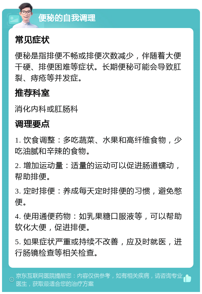 便秘的自我调理 常见症状 便秘是指排便不畅或排便次数减少，伴随着大便干硬、排便困难等症状。长期便秘可能会导致肛裂、痔疮等并发症。 推荐科室 消化内科或肛肠科 调理要点 1. 饮食调整：多吃蔬菜、水果和高纤维食物，少吃油腻和辛辣的食物。 2. 增加运动量：适量的运动可以促进肠道蠕动，帮助排便。 3. 定时排便：养成每天定时排便的习惯，避免憋便。 4. 使用通便药物：如乳果糖口服液等，可以帮助软化大便，促进排便。 5. 如果症状严重或持续不改善，应及时就医，进行肠镜检查等相关检查。