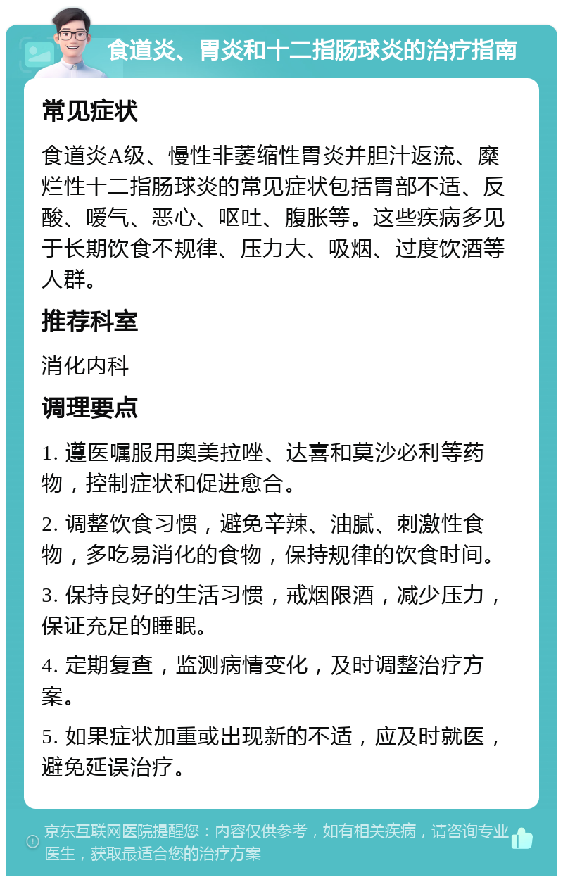 食道炎、胃炎和十二指肠球炎的治疗指南 常见症状 食道炎A级、慢性非萎缩性胃炎并胆汁返流、糜烂性十二指肠球炎的常见症状包括胃部不适、反酸、嗳气、恶心、呕吐、腹胀等。这些疾病多见于长期饮食不规律、压力大、吸烟、过度饮酒等人群。 推荐科室 消化内科 调理要点 1. 遵医嘱服用奥美拉唑、达喜和莫沙必利等药物，控制症状和促进愈合。 2. 调整饮食习惯，避免辛辣、油腻、刺激性食物，多吃易消化的食物，保持规律的饮食时间。 3. 保持良好的生活习惯，戒烟限酒，减少压力，保证充足的睡眠。 4. 定期复查，监测病情变化，及时调整治疗方案。 5. 如果症状加重或出现新的不适，应及时就医，避免延误治疗。