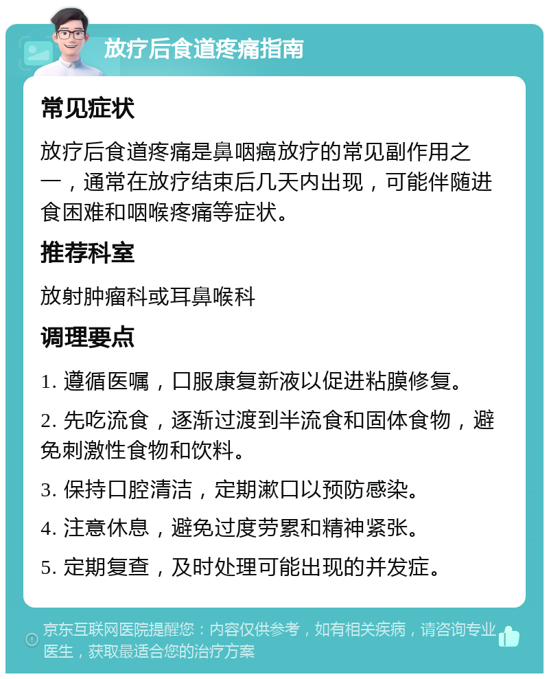 放疗后食道疼痛指南 常见症状 放疗后食道疼痛是鼻咽癌放疗的常见副作用之一，通常在放疗结束后几天内出现，可能伴随进食困难和咽喉疼痛等症状。 推荐科室 放射肿瘤科或耳鼻喉科 调理要点 1. 遵循医嘱，口服康复新液以促进粘膜修复。 2. 先吃流食，逐渐过渡到半流食和固体食物，避免刺激性食物和饮料。 3. 保持口腔清洁，定期漱口以预防感染。 4. 注意休息，避免过度劳累和精神紧张。 5. 定期复查，及时处理可能出现的并发症。