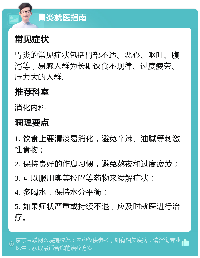 胃炎就医指南 常见症状 胃炎的常见症状包括胃部不适、恶心、呕吐、腹泻等，易感人群为长期饮食不规律、过度疲劳、压力大的人群。 推荐科室 消化内科 调理要点 1. 饮食上要清淡易消化，避免辛辣、油腻等刺激性食物； 2. 保持良好的作息习惯，避免熬夜和过度疲劳； 3. 可以服用奥美拉唑等药物来缓解症状； 4. 多喝水，保持水分平衡； 5. 如果症状严重或持续不退，应及时就医进行治疗。