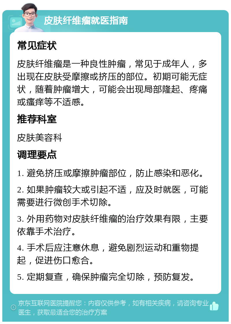 皮肤纤维瘤就医指南 常见症状 皮肤纤维瘤是一种良性肿瘤，常见于成年人，多出现在皮肤受摩擦或挤压的部位。初期可能无症状，随着肿瘤增大，可能会出现局部隆起、疼痛或瘙痒等不适感。 推荐科室 皮肤美容科 调理要点 1. 避免挤压或摩擦肿瘤部位，防止感染和恶化。 2. 如果肿瘤较大或引起不适，应及时就医，可能需要进行微创手术切除。 3. 外用药物对皮肤纤维瘤的治疗效果有限，主要依靠手术治疗。 4. 手术后应注意休息，避免剧烈运动和重物提起，促进伤口愈合。 5. 定期复查，确保肿瘤完全切除，预防复发。