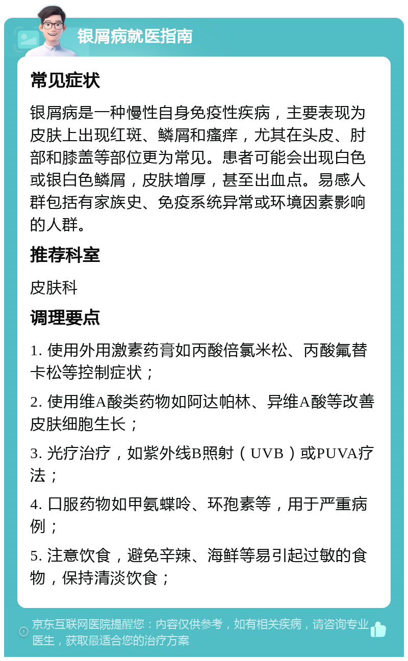 银屑病就医指南 常见症状 银屑病是一种慢性自身免疫性疾病，主要表现为皮肤上出现红斑、鳞屑和瘙痒，尤其在头皮、肘部和膝盖等部位更为常见。患者可能会出现白色或银白色鳞屑，皮肤增厚，甚至出血点。易感人群包括有家族史、免疫系统异常或环境因素影响的人群。 推荐科室 皮肤科 调理要点 1. 使用外用激素药膏如丙酸倍氯米松、丙酸氟替卡松等控制症状； 2. 使用维A酸类药物如阿达帕林、异维A酸等改善皮肤细胞生长； 3. 光疗治疗，如紫外线B照射（UVB）或PUVA疗法； 4. 口服药物如甲氨蝶呤、环孢素等，用于严重病例； 5. 注意饮食，避免辛辣、海鲜等易引起过敏的食物，保持清淡饮食；