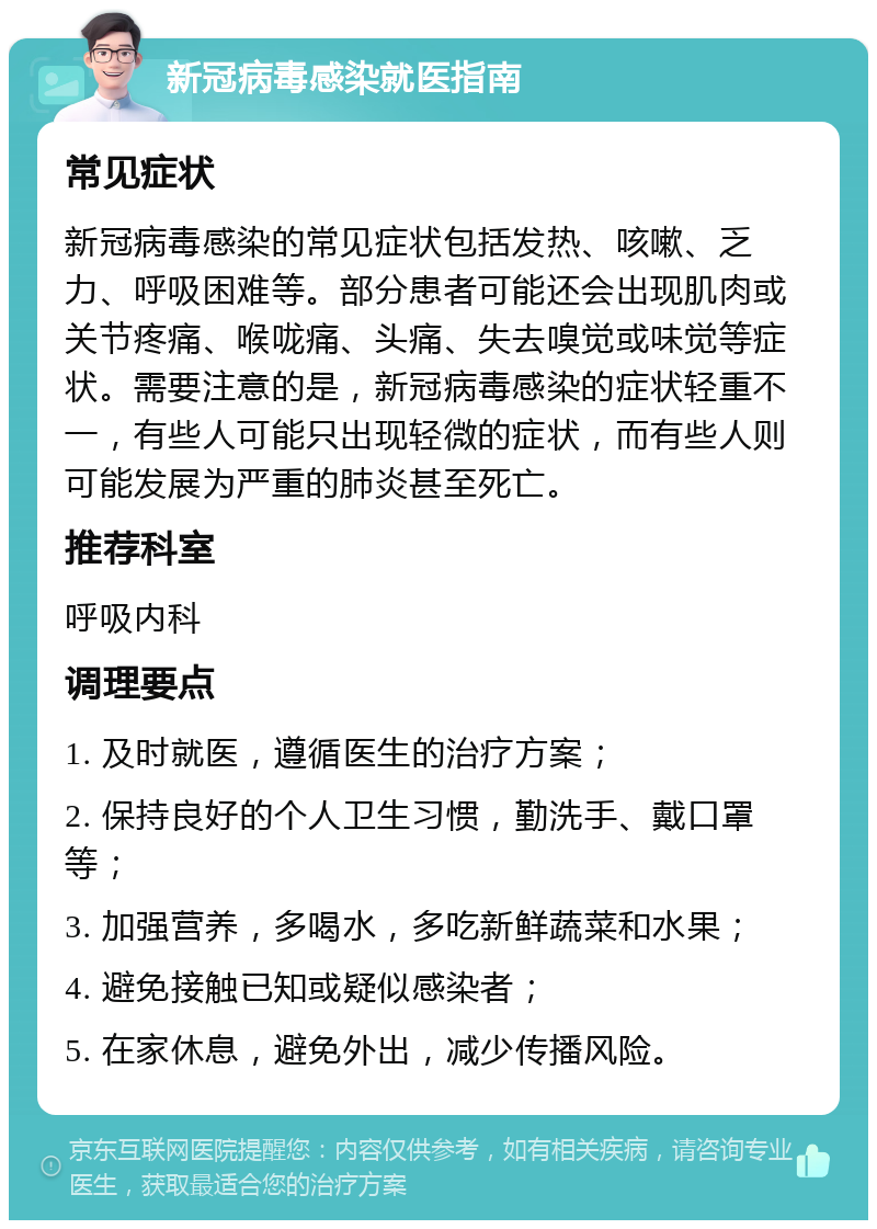 新冠病毒感染就医指南 常见症状 新冠病毒感染的常见症状包括发热、咳嗽、乏力、呼吸困难等。部分患者可能还会出现肌肉或关节疼痛、喉咙痛、头痛、失去嗅觉或味觉等症状。需要注意的是，新冠病毒感染的症状轻重不一，有些人可能只出现轻微的症状，而有些人则可能发展为严重的肺炎甚至死亡。 推荐科室 呼吸内科 调理要点 1. 及时就医，遵循医生的治疗方案； 2. 保持良好的个人卫生习惯，勤洗手、戴口罩等； 3. 加强营养，多喝水，多吃新鲜蔬菜和水果； 4. 避免接触已知或疑似感染者； 5. 在家休息，避免外出，减少传播风险。