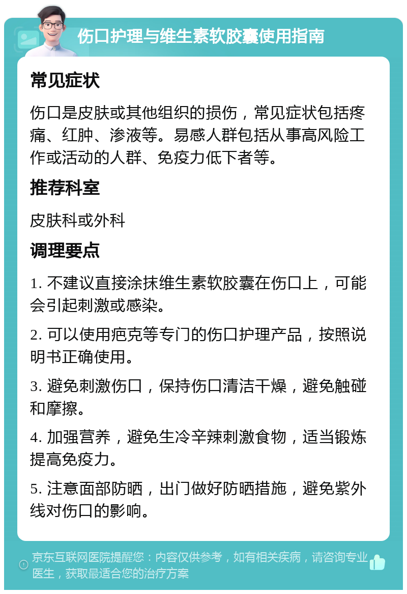 伤口护理与维生素软胶囊使用指南 常见症状 伤口是皮肤或其他组织的损伤，常见症状包括疼痛、红肿、渗液等。易感人群包括从事高风险工作或活动的人群、免疫力低下者等。 推荐科室 皮肤科或外科 调理要点 1. 不建议直接涂抹维生素软胶囊在伤口上，可能会引起刺激或感染。 2. 可以使用疤克等专门的伤口护理产品，按照说明书正确使用。 3. 避免刺激伤口，保持伤口清洁干燥，避免触碰和摩擦。 4. 加强营养，避免生冷辛辣刺激食物，适当锻炼提高免疫力。 5. 注意面部防晒，出门做好防晒措施，避免紫外线对伤口的影响。