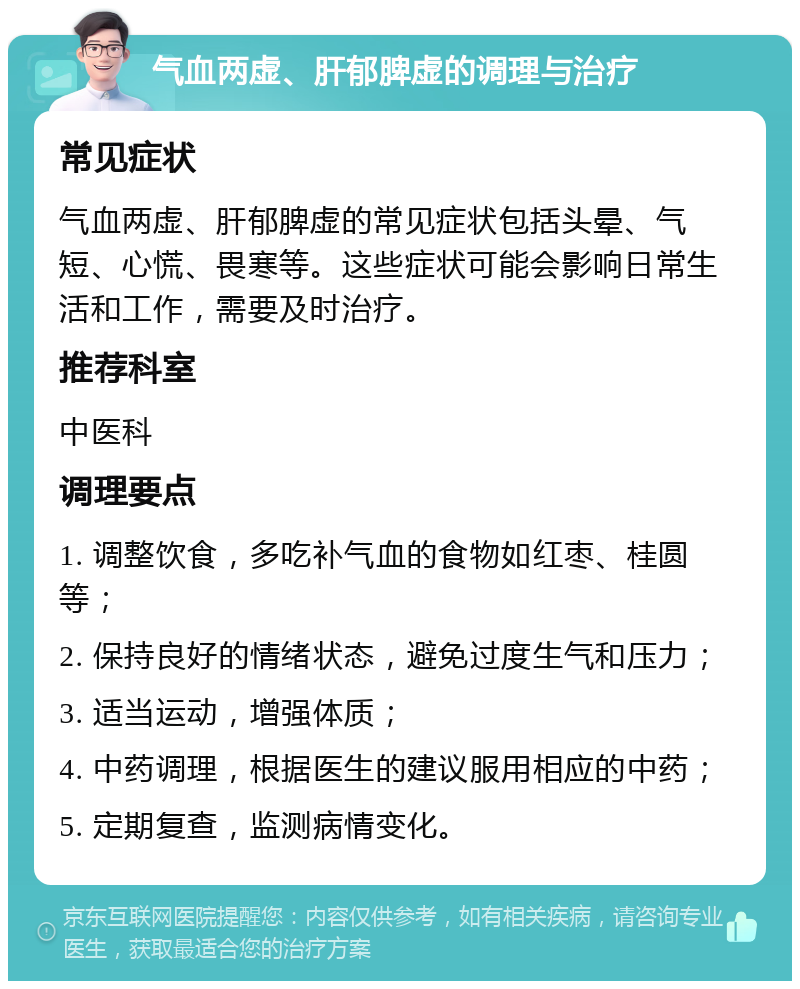 气血两虚、肝郁脾虚的调理与治疗 常见症状 气血两虚、肝郁脾虚的常见症状包括头晕、气短、心慌、畏寒等。这些症状可能会影响日常生活和工作，需要及时治疗。 推荐科室 中医科 调理要点 1. 调整饮食，多吃补气血的食物如红枣、桂圆等； 2. 保持良好的情绪状态，避免过度生气和压力； 3. 适当运动，增强体质； 4. 中药调理，根据医生的建议服用相应的中药； 5. 定期复查，监测病情变化。