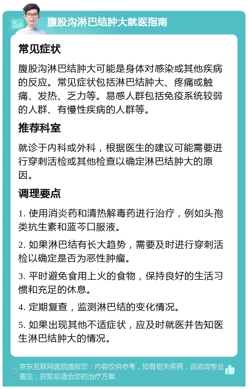 腹股沟淋巴结肿大就医指南 常见症状 腹股沟淋巴结肿大可能是身体对感染或其他疾病的反应。常见症状包括淋巴结肿大、疼痛或触痛、发热、乏力等。易感人群包括免疫系统较弱的人群、有慢性疾病的人群等。 推荐科室 就诊于内科或外科，根据医生的建议可能需要进行穿刺活检或其他检查以确定淋巴结肿大的原因。 调理要点 1. 使用消炎药和清热解毒药进行治疗，例如头孢类抗生素和蓝芩口服液。 2. 如果淋巴结有长大趋势，需要及时进行穿刺活检以确定是否为恶性肿瘤。 3. 平时避免食用上火的食物，保持良好的生活习惯和充足的休息。 4. 定期复查，监测淋巴结的变化情况。 5. 如果出现其他不适症状，应及时就医并告知医生淋巴结肿大的情况。