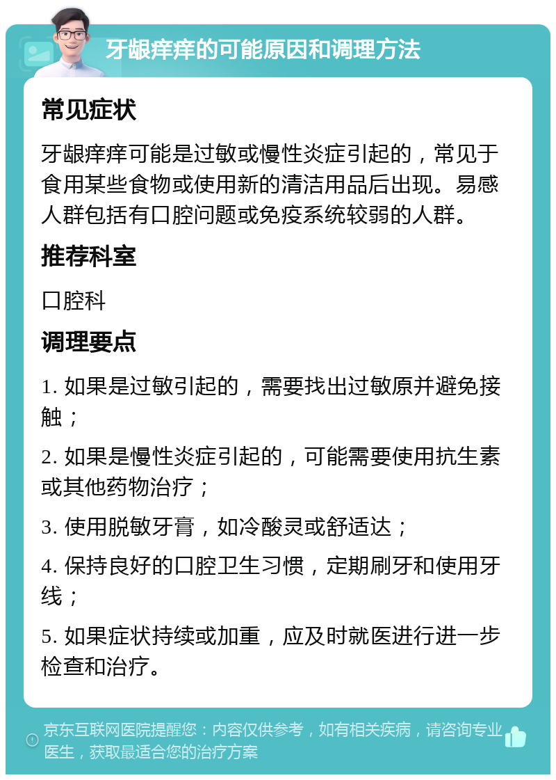 牙龈痒痒的可能原因和调理方法 常见症状 牙龈痒痒可能是过敏或慢性炎症引起的，常见于食用某些食物或使用新的清洁用品后出现。易感人群包括有口腔问题或免疫系统较弱的人群。 推荐科室 口腔科 调理要点 1. 如果是过敏引起的，需要找出过敏原并避免接触； 2. 如果是慢性炎症引起的，可能需要使用抗生素或其他药物治疗； 3. 使用脱敏牙膏，如冷酸灵或舒适达； 4. 保持良好的口腔卫生习惯，定期刷牙和使用牙线； 5. 如果症状持续或加重，应及时就医进行进一步检查和治疗。