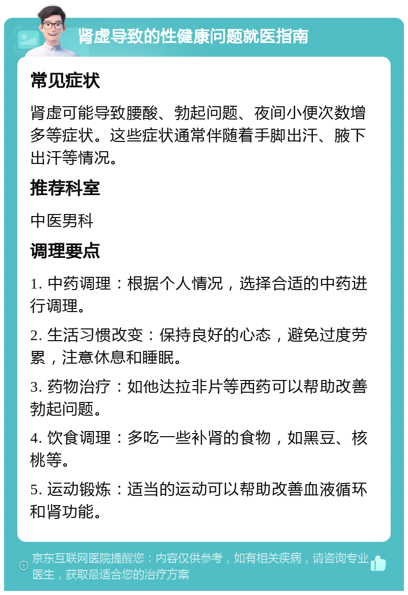 肾虚导致的性健康问题就医指南 常见症状 肾虚可能导致腰酸、勃起问题、夜间小便次数增多等症状。这些症状通常伴随着手脚出汗、腋下出汗等情况。 推荐科室 中医男科 调理要点 1. 中药调理：根据个人情况，选择合适的中药进行调理。 2. 生活习惯改变：保持良好的心态，避免过度劳累，注意休息和睡眠。 3. 药物治疗：如他达拉非片等西药可以帮助改善勃起问题。 4. 饮食调理：多吃一些补肾的食物，如黑豆、核桃等。 5. 运动锻炼：适当的运动可以帮助改善血液循环和肾功能。