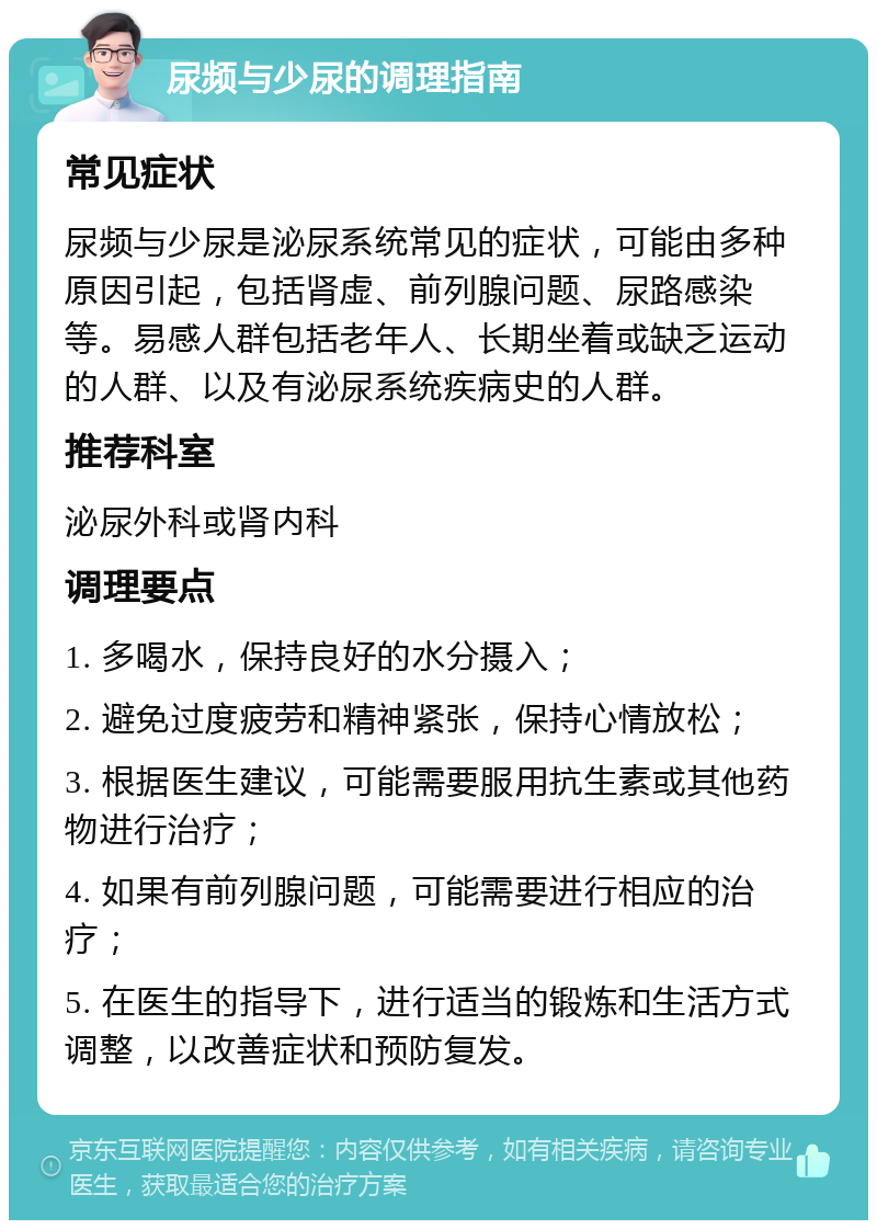 尿频与少尿的调理指南 常见症状 尿频与少尿是泌尿系统常见的症状，可能由多种原因引起，包括肾虚、前列腺问题、尿路感染等。易感人群包括老年人、长期坐着或缺乏运动的人群、以及有泌尿系统疾病史的人群。 推荐科室 泌尿外科或肾内科 调理要点 1. 多喝水，保持良好的水分摄入； 2. 避免过度疲劳和精神紧张，保持心情放松； 3. 根据医生建议，可能需要服用抗生素或其他药物进行治疗； 4. 如果有前列腺问题，可能需要进行相应的治疗； 5. 在医生的指导下，进行适当的锻炼和生活方式调整，以改善症状和预防复发。