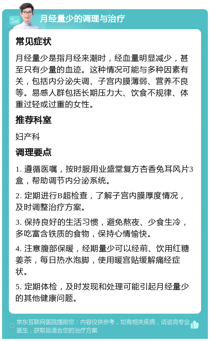 月经量少的调理与治疗 常见症状 月经量少是指月经来潮时，经血量明显减少，甚至只有少量的血迹。这种情况可能与多种因素有关，包括内分泌失调、子宫内膜薄弱、营养不良等。易感人群包括长期压力大、饮食不规律、体重过轻或过重的女性。 推荐科室 妇产科 调理要点 1. 遵循医嘱，按时服用业盛堂复方杏香兔耳风片3盒，帮助调节内分泌系统。 2. 定期进行B超检查，了解子宫内膜厚度情况，及时调整治疗方案。 3. 保持良好的生活习惯，避免熬夜、少食生冷，多吃富含铁质的食物，保持心情愉快。 4. 注意腹部保暖，经期量少可以经前、饮用红糖姜茶，每日热水泡脚，使用暖宫贴缓解痛经症状。 5. 定期体检，及时发现和处理可能引起月经量少的其他健康问题。