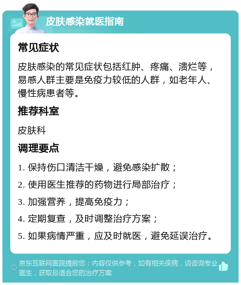 皮肤感染就医指南 常见症状 皮肤感染的常见症状包括红肿、疼痛、溃烂等，易感人群主要是免疫力较低的人群，如老年人、慢性病患者等。 推荐科室 皮肤科 调理要点 1. 保持伤口清洁干燥，避免感染扩散； 2. 使用医生推荐的药物进行局部治疗； 3. 加强营养，提高免疫力； 4. 定期复查，及时调整治疗方案； 5. 如果病情严重，应及时就医，避免延误治疗。