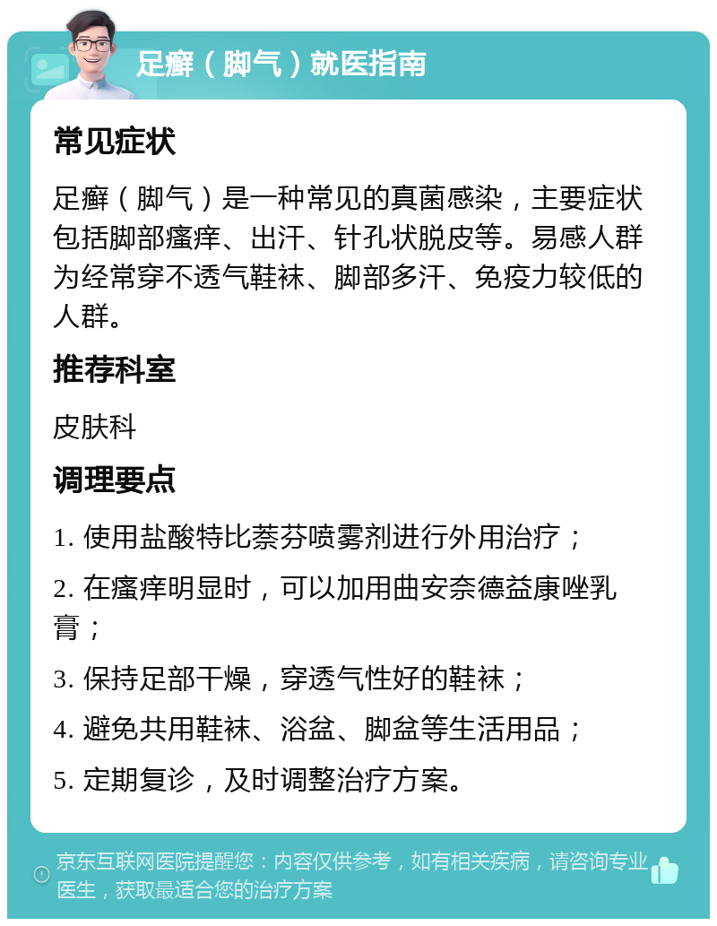 足癣（脚气）就医指南 常见症状 足癣（脚气）是一种常见的真菌感染，主要症状包括脚部瘙痒、出汗、针孔状脱皮等。易感人群为经常穿不透气鞋袜、脚部多汗、免疫力较低的人群。 推荐科室 皮肤科 调理要点 1. 使用盐酸特比萘芬喷雾剂进行外用治疗； 2. 在瘙痒明显时，可以加用曲安奈德益康唑乳膏； 3. 保持足部干燥，穿透气性好的鞋袜； 4. 避免共用鞋袜、浴盆、脚盆等生活用品； 5. 定期复诊，及时调整治疗方案。