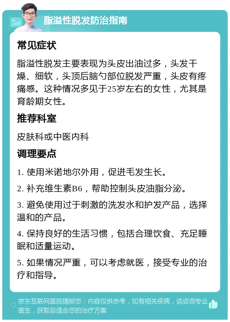 脂溢性脱发防治指南 常见症状 脂溢性脱发主要表现为头皮出油过多，头发干燥、细软，头顶后脑勺部位脱发严重，头皮有疼痛感。这种情况多见于25岁左右的女性，尤其是育龄期女性。 推荐科室 皮肤科或中医内科 调理要点 1. 使用米诺地尔外用，促进毛发生长。 2. 补充维生素B6，帮助控制头皮油脂分泌。 3. 避免使用过于刺激的洗发水和护发产品，选择温和的产品。 4. 保持良好的生活习惯，包括合理饮食、充足睡眠和适量运动。 5. 如果情况严重，可以考虑就医，接受专业的治疗和指导。