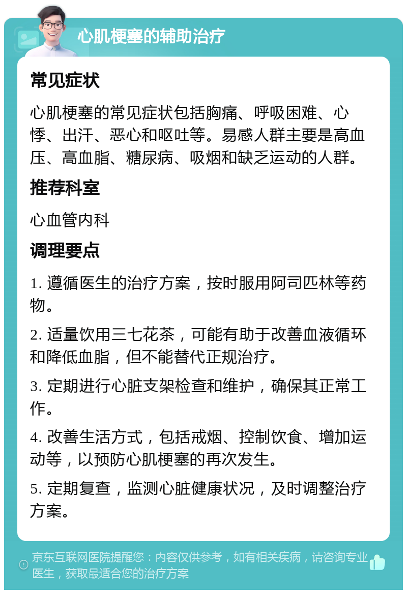 心肌梗塞的辅助治疗 常见症状 心肌梗塞的常见症状包括胸痛、呼吸困难、心悸、出汗、恶心和呕吐等。易感人群主要是高血压、高血脂、糖尿病、吸烟和缺乏运动的人群。 推荐科室 心血管内科 调理要点 1. 遵循医生的治疗方案，按时服用阿司匹林等药物。 2. 适量饮用三七花茶，可能有助于改善血液循环和降低血脂，但不能替代正规治疗。 3. 定期进行心脏支架检查和维护，确保其正常工作。 4. 改善生活方式，包括戒烟、控制饮食、增加运动等，以预防心肌梗塞的再次发生。 5. 定期复查，监测心脏健康状况，及时调整治疗方案。