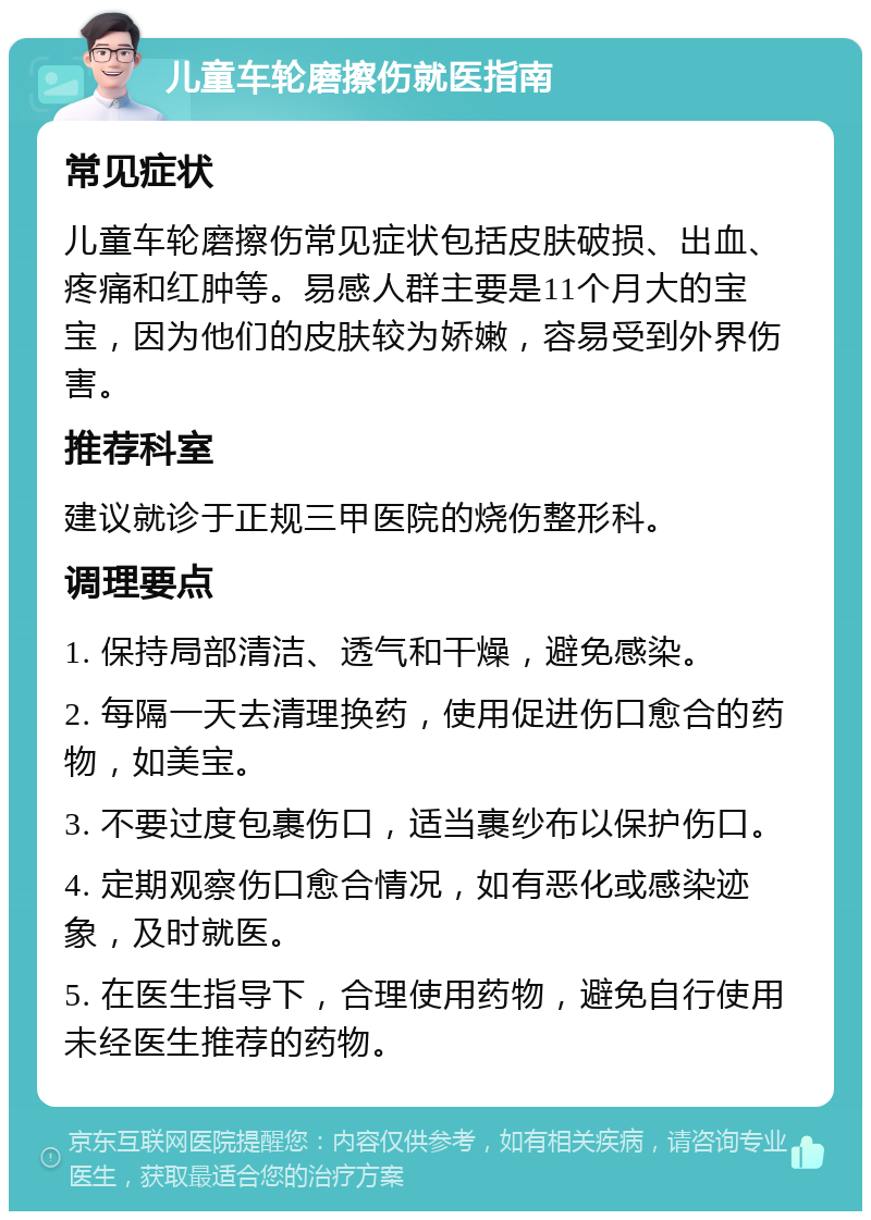 儿童车轮磨擦伤就医指南 常见症状 儿童车轮磨擦伤常见症状包括皮肤破损、出血、疼痛和红肿等。易感人群主要是11个月大的宝宝，因为他们的皮肤较为娇嫩，容易受到外界伤害。 推荐科室 建议就诊于正规三甲医院的烧伤整形科。 调理要点 1. 保持局部清洁、透气和干燥，避免感染。 2. 每隔一天去清理换药，使用促进伤口愈合的药物，如美宝。 3. 不要过度包裹伤口，适当裹纱布以保护伤口。 4. 定期观察伤口愈合情况，如有恶化或感染迹象，及时就医。 5. 在医生指导下，合理使用药物，避免自行使用未经医生推荐的药物。