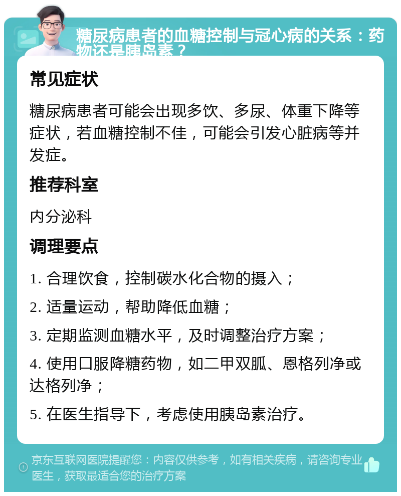 糖尿病患者的血糖控制与冠心病的关系：药物还是胰岛素？ 常见症状 糖尿病患者可能会出现多饮、多尿、体重下降等症状，若血糖控制不佳，可能会引发心脏病等并发症。 推荐科室 内分泌科 调理要点 1. 合理饮食，控制碳水化合物的摄入； 2. 适量运动，帮助降低血糖； 3. 定期监测血糖水平，及时调整治疗方案； 4. 使用口服降糖药物，如二甲双胍、恩格列净或达格列净； 5. 在医生指导下，考虑使用胰岛素治疗。