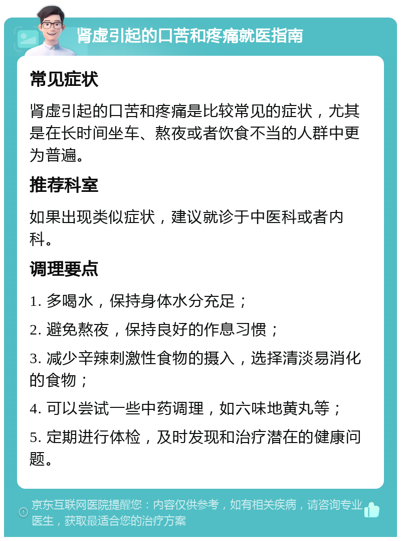 肾虚引起的口苦和疼痛就医指南 常见症状 肾虚引起的口苦和疼痛是比较常见的症状，尤其是在长时间坐车、熬夜或者饮食不当的人群中更为普遍。 推荐科室 如果出现类似症状，建议就诊于中医科或者内科。 调理要点 1. 多喝水，保持身体水分充足； 2. 避免熬夜，保持良好的作息习惯； 3. 减少辛辣刺激性食物的摄入，选择清淡易消化的食物； 4. 可以尝试一些中药调理，如六味地黄丸等； 5. 定期进行体检，及时发现和治疗潜在的健康问题。