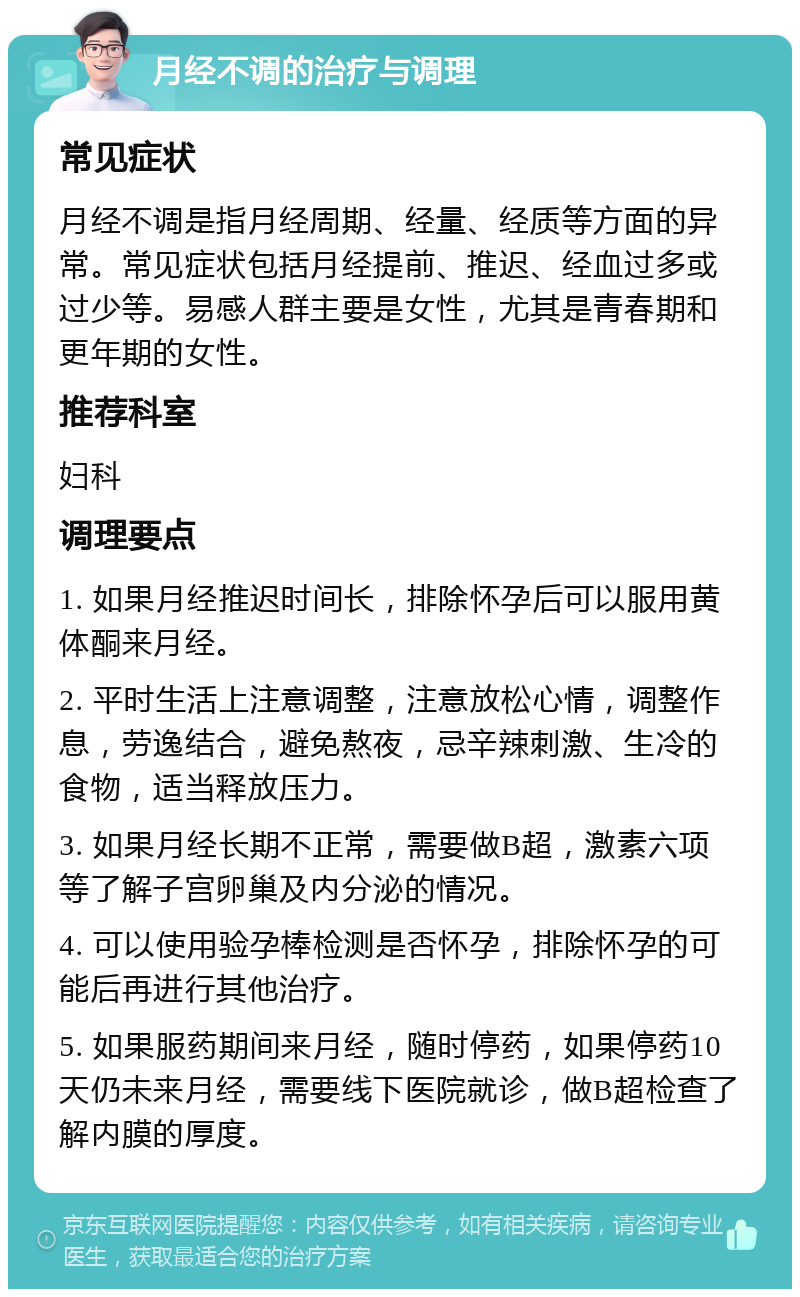 月经不调的治疗与调理 常见症状 月经不调是指月经周期、经量、经质等方面的异常。常见症状包括月经提前、推迟、经血过多或过少等。易感人群主要是女性，尤其是青春期和更年期的女性。 推荐科室 妇科 调理要点 1. 如果月经推迟时间长，排除怀孕后可以服用黄体酮来月经。 2. 平时生活上注意调整，注意放松心情，调整作息，劳逸结合，避免熬夜，忌辛辣刺激、生冷的食物，适当释放压力。 3. 如果月经长期不正常，需要做B超，激素六项等了解子宫卵巢及内分泌的情况。 4. 可以使用验孕棒检测是否怀孕，排除怀孕的可能后再进行其他治疗。 5. 如果服药期间来月经，随时停药，如果停药10天仍未来月经，需要线下医院就诊，做B超检查了解内膜的厚度。