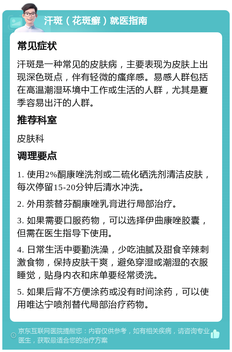 汗斑（花斑癣）就医指南 常见症状 汗斑是一种常见的皮肤病，主要表现为皮肤上出现深色斑点，伴有轻微的瘙痒感。易感人群包括在高温潮湿环境中工作或生活的人群，尤其是夏季容易出汗的人群。 推荐科室 皮肤科 调理要点 1. 使用2%酮康唑洗剂或二硫化硒洗剂清洁皮肤，每次停留15-20分钟后清水冲洗。 2. 外用萘替芬酮康唑乳膏进行局部治疗。 3. 如果需要口服药物，可以选择伊曲康唑胶囊，但需在医生指导下使用。 4. 日常生活中要勤洗澡，少吃油腻及甜食辛辣刺激食物，保持皮肤干爽，避免穿湿或潮湿的衣服睡觉，贴身内衣和床单要经常烫洗。 5. 如果后背不方便涂药或没有时间涂药，可以使用唯达宁喷剂替代局部治疗药物。