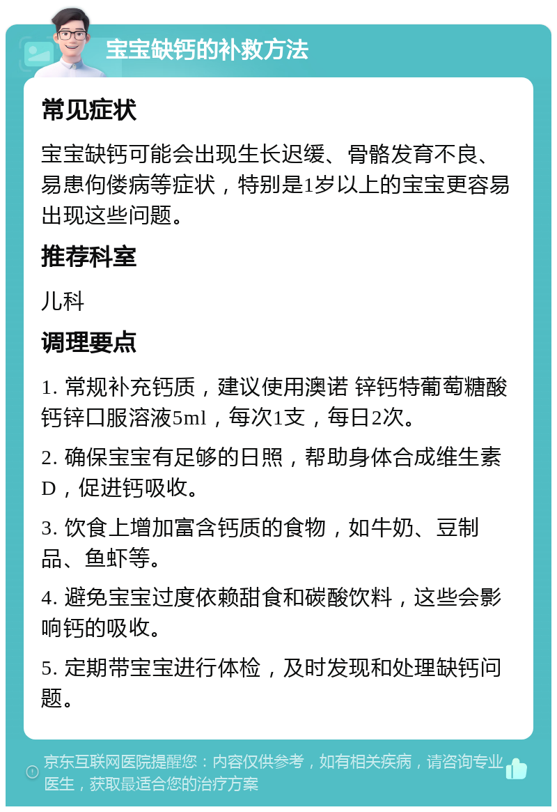 宝宝缺钙的补救方法 常见症状 宝宝缺钙可能会出现生长迟缓、骨骼发育不良、易患佝偻病等症状，特别是1岁以上的宝宝更容易出现这些问题。 推荐科室 儿科 调理要点 1. 常规补充钙质，建议使用澳诺 锌钙特葡萄糖酸钙锌口服溶液5ml，每次1支，每日2次。 2. 确保宝宝有足够的日照，帮助身体合成维生素D，促进钙吸收。 3. 饮食上增加富含钙质的食物，如牛奶、豆制品、鱼虾等。 4. 避免宝宝过度依赖甜食和碳酸饮料，这些会影响钙的吸收。 5. 定期带宝宝进行体检，及时发现和处理缺钙问题。