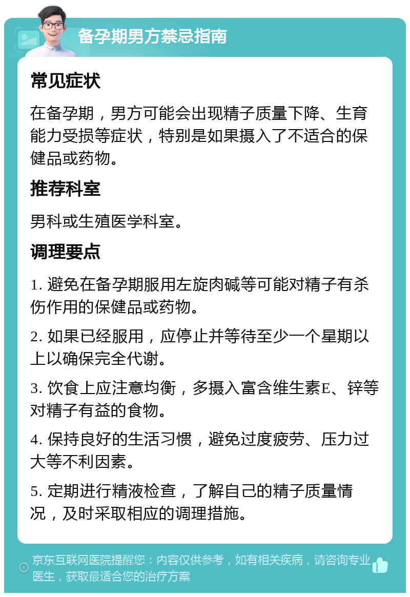 备孕期男方禁忌指南 常见症状 在备孕期，男方可能会出现精子质量下降、生育能力受损等症状，特别是如果摄入了不适合的保健品或药物。 推荐科室 男科或生殖医学科室。 调理要点 1. 避免在备孕期服用左旋肉碱等可能对精子有杀伤作用的保健品或药物。 2. 如果已经服用，应停止并等待至少一个星期以上以确保完全代谢。 3. 饮食上应注意均衡，多摄入富含维生素E、锌等对精子有益的食物。 4. 保持良好的生活习惯，避免过度疲劳、压力过大等不利因素。 5. 定期进行精液检查，了解自己的精子质量情况，及时采取相应的调理措施。