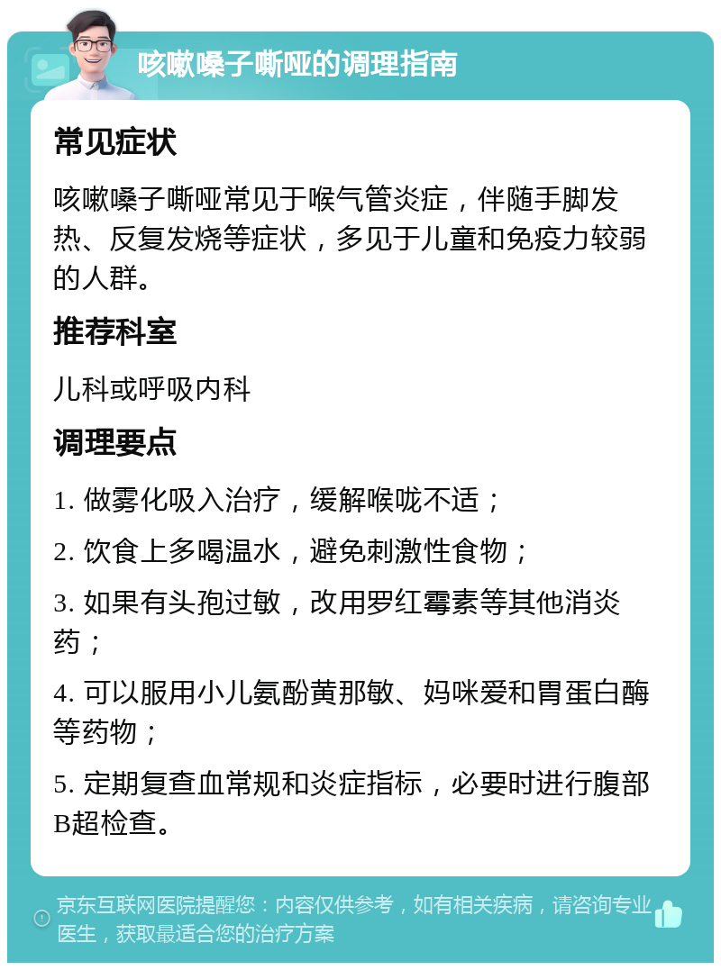 咳嗽嗓子嘶哑的调理指南 常见症状 咳嗽嗓子嘶哑常见于喉气管炎症，伴随手脚发热、反复发烧等症状，多见于儿童和免疫力较弱的人群。 推荐科室 儿科或呼吸内科 调理要点 1. 做雾化吸入治疗，缓解喉咙不适； 2. 饮食上多喝温水，避免刺激性食物； 3. 如果有头孢过敏，改用罗红霉素等其他消炎药； 4. 可以服用小儿氨酚黄那敏、妈咪爱和胃蛋白酶等药物； 5. 定期复查血常规和炎症指标，必要时进行腹部B超检查。