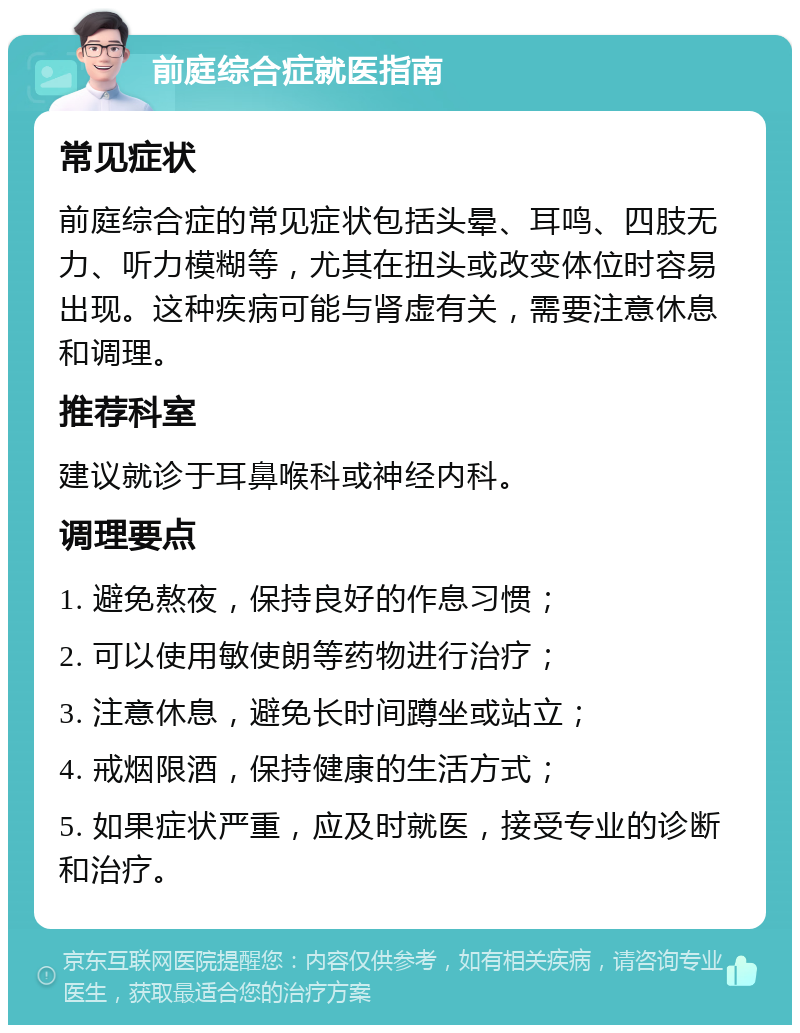 前庭综合症就医指南 常见症状 前庭综合症的常见症状包括头晕、耳鸣、四肢无力、听力模糊等，尤其在扭头或改变体位时容易出现。这种疾病可能与肾虚有关，需要注意休息和调理。 推荐科室 建议就诊于耳鼻喉科或神经内科。 调理要点 1. 避免熬夜，保持良好的作息习惯； 2. 可以使用敏使朗等药物进行治疗； 3. 注意休息，避免长时间蹲坐或站立； 4. 戒烟限酒，保持健康的生活方式； 5. 如果症状严重，应及时就医，接受专业的诊断和治疗。