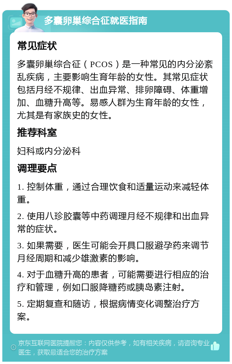 多囊卵巢综合征就医指南 常见症状 多囊卵巢综合征（PCOS）是一种常见的内分泌紊乱疾病，主要影响生育年龄的女性。其常见症状包括月经不规律、出血异常、排卵障碍、体重增加、血糖升高等。易感人群为生育年龄的女性，尤其是有家族史的女性。 推荐科室 妇科或内分泌科 调理要点 1. 控制体重，通过合理饮食和适量运动来减轻体重。 2. 使用八珍胶囊等中药调理月经不规律和出血异常的症状。 3. 如果需要，医生可能会开具口服避孕药来调节月经周期和减少雄激素的影响。 4. 对于血糖升高的患者，可能需要进行相应的治疗和管理，例如口服降糖药或胰岛素注射。 5. 定期复查和随访，根据病情变化调整治疗方案。