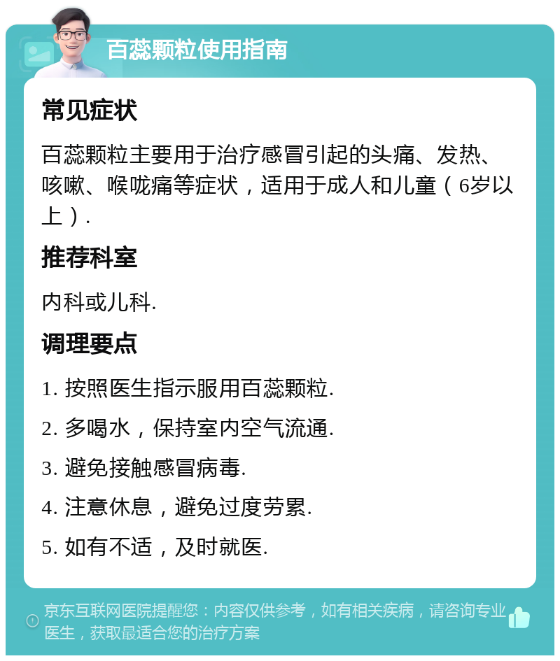 百蕊颗粒使用指南 常见症状 百蕊颗粒主要用于治疗感冒引起的头痛、发热、咳嗽、喉咙痛等症状，适用于成人和儿童（6岁以上）. 推荐科室 内科或儿科. 调理要点 1. 按照医生指示服用百蕊颗粒. 2. 多喝水，保持室内空气流通. 3. 避免接触感冒病毒. 4. 注意休息，避免过度劳累. 5. 如有不适，及时就医.