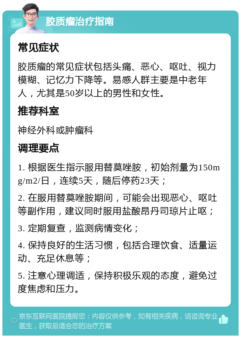 胶质瘤治疗指南 常见症状 胶质瘤的常见症状包括头痛、恶心、呕吐、视力模糊、记忆力下降等。易感人群主要是中老年人，尤其是50岁以上的男性和女性。 推荐科室 神经外科或肿瘤科 调理要点 1. 根据医生指示服用替莫唑胺，初始剂量为150mg/m2/日，连续5天，随后停药23天； 2. 在服用替莫唑胺期间，可能会出现恶心、呕吐等副作用，建议同时服用盐酸昂丹司琼片止呕； 3. 定期复查，监测病情变化； 4. 保持良好的生活习惯，包括合理饮食、适量运动、充足休息等； 5. 注意心理调适，保持积极乐观的态度，避免过度焦虑和压力。