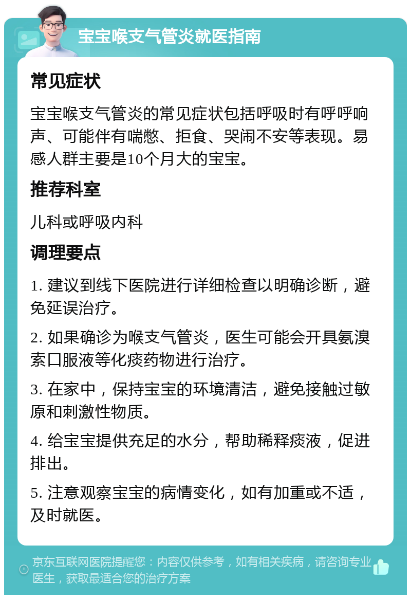 宝宝喉支气管炎就医指南 常见症状 宝宝喉支气管炎的常见症状包括呼吸时有呼呼响声、可能伴有喘憋、拒食、哭闹不安等表现。易感人群主要是10个月大的宝宝。 推荐科室 儿科或呼吸内科 调理要点 1. 建议到线下医院进行详细检查以明确诊断，避免延误治疗。 2. 如果确诊为喉支气管炎，医生可能会开具氨溴索口服液等化痰药物进行治疗。 3. 在家中，保持宝宝的环境清洁，避免接触过敏原和刺激性物质。 4. 给宝宝提供充足的水分，帮助稀释痰液，促进排出。 5. 注意观察宝宝的病情变化，如有加重或不适，及时就医。