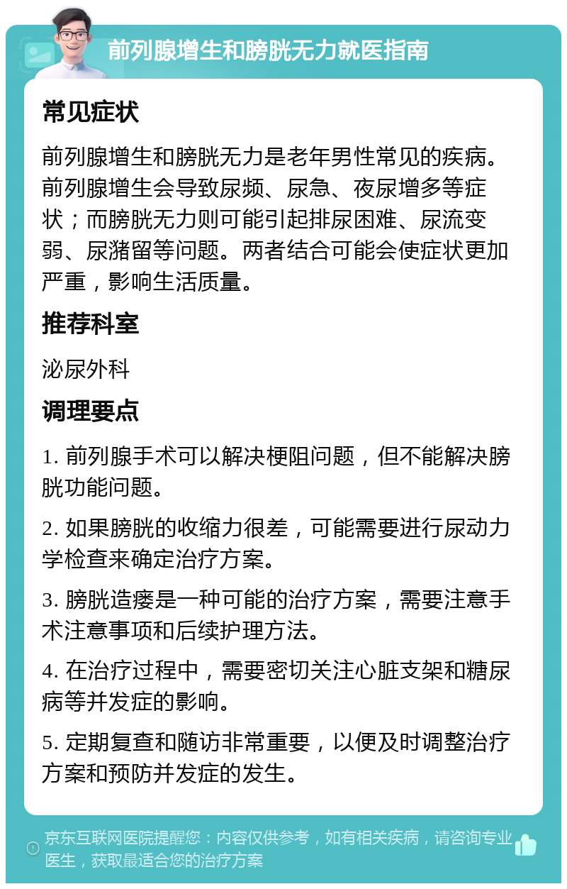 前列腺增生和膀胱无力就医指南 常见症状 前列腺增生和膀胱无力是老年男性常见的疾病。前列腺增生会导致尿频、尿急、夜尿增多等症状；而膀胱无力则可能引起排尿困难、尿流变弱、尿潴留等问题。两者结合可能会使症状更加严重，影响生活质量。 推荐科室 泌尿外科 调理要点 1. 前列腺手术可以解决梗阻问题，但不能解决膀胱功能问题。 2. 如果膀胱的收缩力很差，可能需要进行尿动力学检查来确定治疗方案。 3. 膀胱造瘘是一种可能的治疗方案，需要注意手术注意事项和后续护理方法。 4. 在治疗过程中，需要密切关注心脏支架和糖尿病等并发症的影响。 5. 定期复查和随访非常重要，以便及时调整治疗方案和预防并发症的发生。