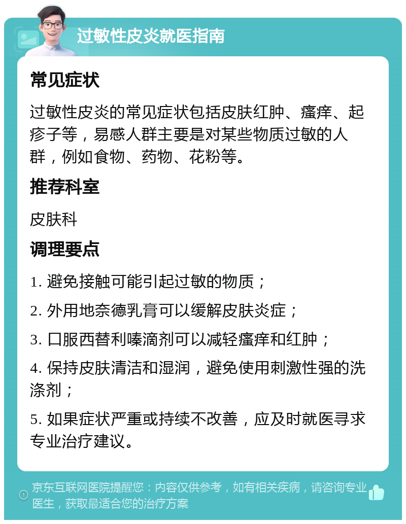 过敏性皮炎就医指南 常见症状 过敏性皮炎的常见症状包括皮肤红肿、瘙痒、起疹子等，易感人群主要是对某些物质过敏的人群，例如食物、药物、花粉等。 推荐科室 皮肤科 调理要点 1. 避免接触可能引起过敏的物质； 2. 外用地奈德乳膏可以缓解皮肤炎症； 3. 口服西替利嗪滴剂可以减轻瘙痒和红肿； 4. 保持皮肤清洁和湿润，避免使用刺激性强的洗涤剂； 5. 如果症状严重或持续不改善，应及时就医寻求专业治疗建议。