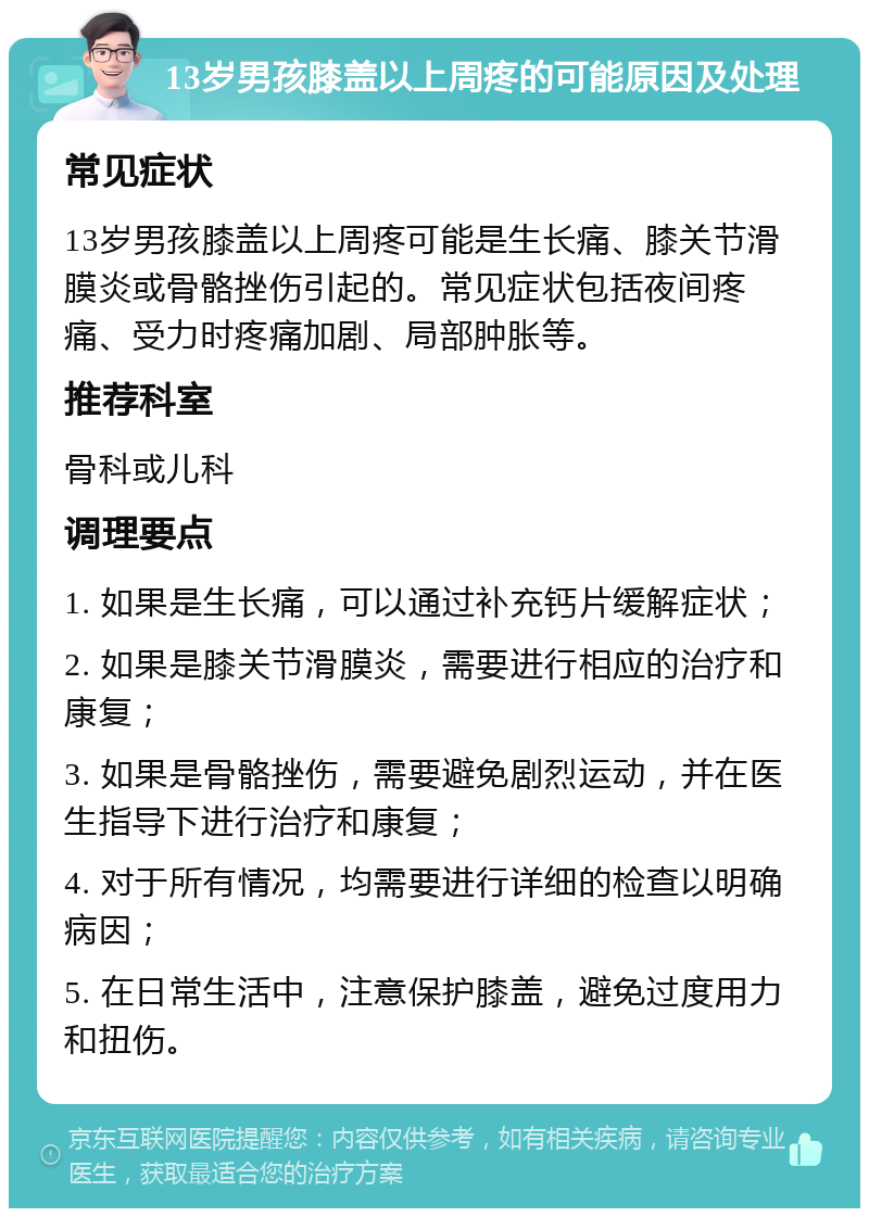 13岁男孩膝盖以上周疼的可能原因及处理 常见症状 13岁男孩膝盖以上周疼可能是生长痛、膝关节滑膜炎或骨骼挫伤引起的。常见症状包括夜间疼痛、受力时疼痛加剧、局部肿胀等。 推荐科室 骨科或儿科 调理要点 1. 如果是生长痛，可以通过补充钙片缓解症状； 2. 如果是膝关节滑膜炎，需要进行相应的治疗和康复； 3. 如果是骨骼挫伤，需要避免剧烈运动，并在医生指导下进行治疗和康复； 4. 对于所有情况，均需要进行详细的检查以明确病因； 5. 在日常生活中，注意保护膝盖，避免过度用力和扭伤。