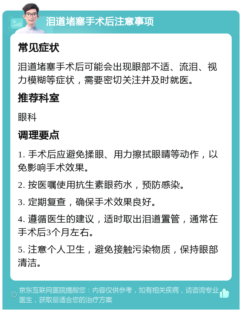 泪道堵塞手术后注意事项 常见症状 泪道堵塞手术后可能会出现眼部不适、流泪、视力模糊等症状，需要密切关注并及时就医。 推荐科室 眼科 调理要点 1. 手术后应避免揉眼、用力擦拭眼睛等动作，以免影响手术效果。 2. 按医嘱使用抗生素眼药水，预防感染。 3. 定期复查，确保手术效果良好。 4. 遵循医生的建议，适时取出泪道置管，通常在手术后3个月左右。 5. 注意个人卫生，避免接触污染物质，保持眼部清洁。