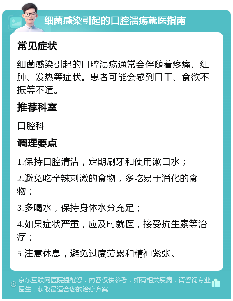 细菌感染引起的口腔溃疡就医指南 常见症状 细菌感染引起的口腔溃疡通常会伴随着疼痛、红肿、发热等症状。患者可能会感到口干、食欲不振等不适。 推荐科室 口腔科 调理要点 1.保持口腔清洁，定期刷牙和使用漱口水； 2.避免吃辛辣刺激的食物，多吃易于消化的食物； 3.多喝水，保持身体水分充足； 4.如果症状严重，应及时就医，接受抗生素等治疗； 5.注意休息，避免过度劳累和精神紧张。