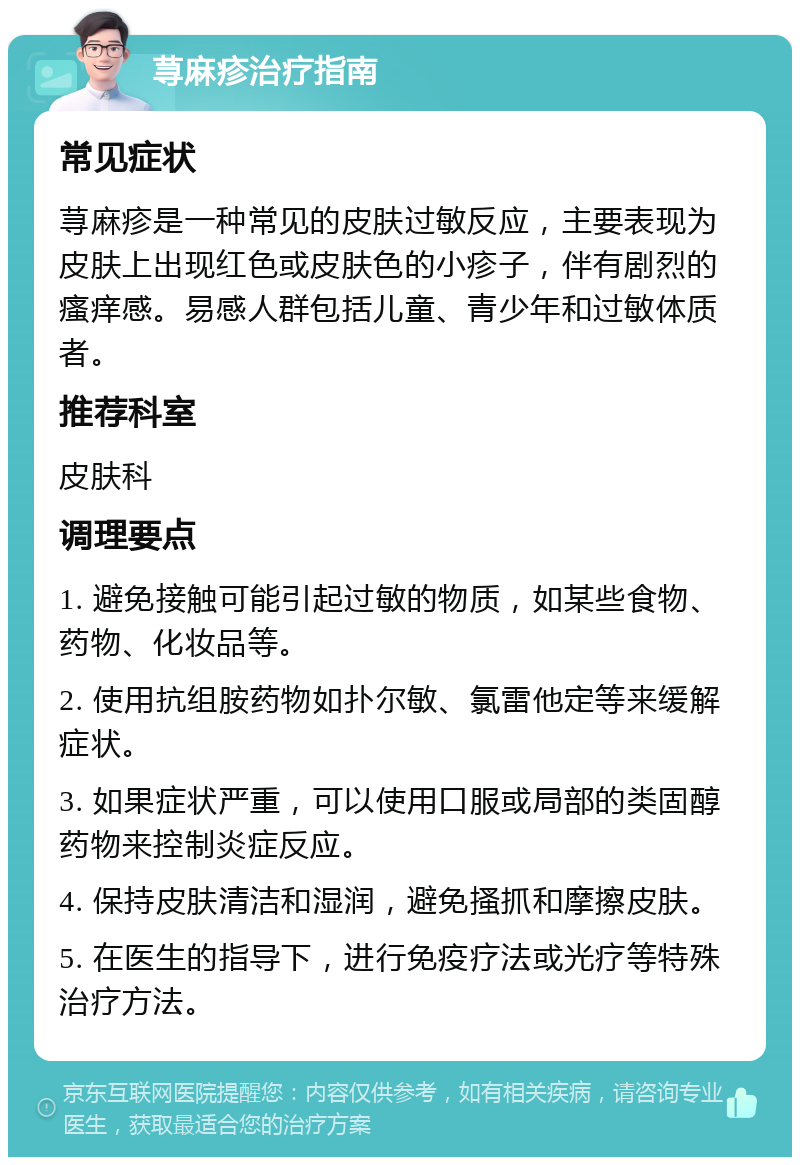 荨麻疹治疗指南 常见症状 荨麻疹是一种常见的皮肤过敏反应，主要表现为皮肤上出现红色或皮肤色的小疹子，伴有剧烈的瘙痒感。易感人群包括儿童、青少年和过敏体质者。 推荐科室 皮肤科 调理要点 1. 避免接触可能引起过敏的物质，如某些食物、药物、化妆品等。 2. 使用抗组胺药物如扑尔敏、氯雷他定等来缓解症状。 3. 如果症状严重，可以使用口服或局部的类固醇药物来控制炎症反应。 4. 保持皮肤清洁和湿润，避免搔抓和摩擦皮肤。 5. 在医生的指导下，进行免疫疗法或光疗等特殊治疗方法。