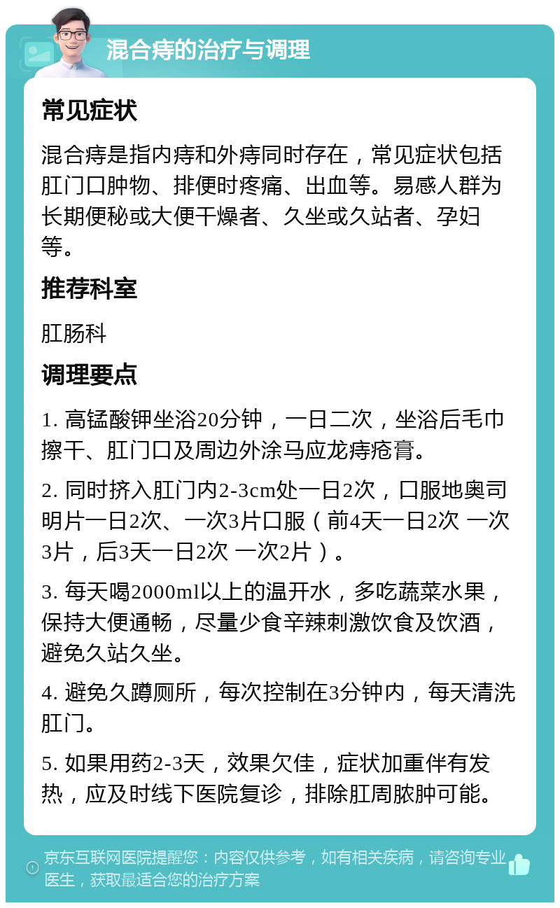 混合痔的治疗与调理 常见症状 混合痔是指内痔和外痔同时存在，常见症状包括肛门口肿物、排便时疼痛、出血等。易感人群为长期便秘或大便干燥者、久坐或久站者、孕妇等。 推荐科室 肛肠科 调理要点 1. 高锰酸钾坐浴20分钟，一日二次，坐浴后毛巾擦干、肛门口及周边外涂马应龙痔疮膏。 2. 同时挤入肛门内2-3cm处一日2次，口服地奥司明片一日2次、一次3片口服（前4天一日2次 一次3片，后3天一日2次 一次2片）。 3. 每天喝2000ml以上的温开水，多吃蔬菜水果，保持大便通畅，尽量少食辛辣刺激饮食及饮酒，避免久站久坐。 4. 避免久蹲厕所，每次控制在3分钟内，每天清洗肛门。 5. 如果用药2-3天，效果欠佳，症状加重伴有发热，应及时线下医院复诊，排除肛周脓肿可能。