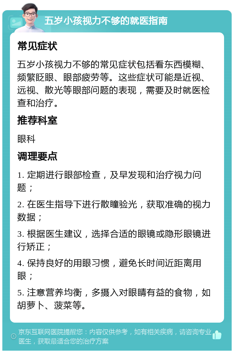 五岁小孩视力不够的就医指南 常见症状 五岁小孩视力不够的常见症状包括看东西模糊、频繁眨眼、眼部疲劳等。这些症状可能是近视、远视、散光等眼部问题的表现，需要及时就医检查和治疗。 推荐科室 眼科 调理要点 1. 定期进行眼部检查，及早发现和治疗视力问题； 2. 在医生指导下进行散瞳验光，获取准确的视力数据； 3. 根据医生建议，选择合适的眼镜或隐形眼镜进行矫正； 4. 保持良好的用眼习惯，避免长时间近距离用眼； 5. 注意营养均衡，多摄入对眼睛有益的食物，如胡萝卜、菠菜等。