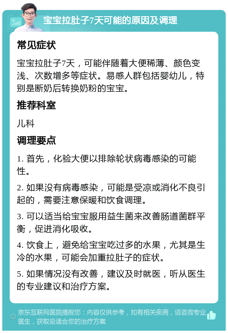 宝宝拉肚子7天可能的原因及调理 常见症状 宝宝拉肚子7天，可能伴随着大便稀薄、颜色变浅、次数增多等症状。易感人群包括婴幼儿，特别是断奶后转换奶粉的宝宝。 推荐科室 儿科 调理要点 1. 首先，化验大便以排除轮状病毒感染的可能性。 2. 如果没有病毒感染，可能是受凉或消化不良引起的，需要注意保暖和饮食调理。 3. 可以适当给宝宝服用益生菌来改善肠道菌群平衡，促进消化吸收。 4. 饮食上，避免给宝宝吃过多的水果，尤其是生冷的水果，可能会加重拉肚子的症状。 5. 如果情况没有改善，建议及时就医，听从医生的专业建议和治疗方案。