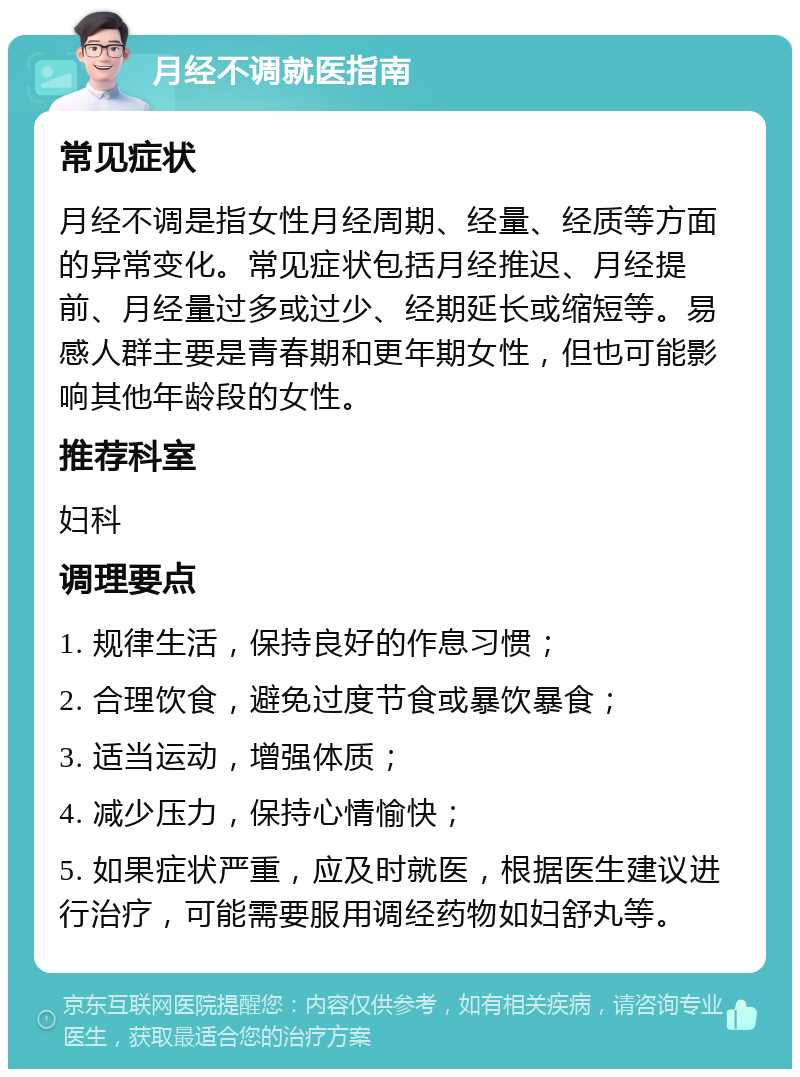 月经不调就医指南 常见症状 月经不调是指女性月经周期、经量、经质等方面的异常变化。常见症状包括月经推迟、月经提前、月经量过多或过少、经期延长或缩短等。易感人群主要是青春期和更年期女性，但也可能影响其他年龄段的女性。 推荐科室 妇科 调理要点 1. 规律生活，保持良好的作息习惯； 2. 合理饮食，避免过度节食或暴饮暴食； 3. 适当运动，增强体质； 4. 减少压力，保持心情愉快； 5. 如果症状严重，应及时就医，根据医生建议进行治疗，可能需要服用调经药物如妇舒丸等。