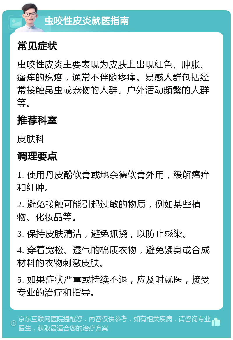 虫咬性皮炎就医指南 常见症状 虫咬性皮炎主要表现为皮肤上出现红色、肿胀、瘙痒的疙瘩，通常不伴随疼痛。易感人群包括经常接触昆虫或宠物的人群、户外活动频繁的人群等。 推荐科室 皮肤科 调理要点 1. 使用丹皮酚软膏或地奈德软膏外用，缓解瘙痒和红肿。 2. 避免接触可能引起过敏的物质，例如某些植物、化妆品等。 3. 保持皮肤清洁，避免抓挠，以防止感染。 4. 穿着宽松、透气的棉质衣物，避免紧身或合成材料的衣物刺激皮肤。 5. 如果症状严重或持续不退，应及时就医，接受专业的治疗和指导。