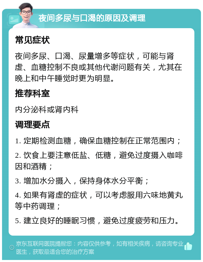 夜间多尿与口渴的原因及调理 常见症状 夜间多尿、口渴、尿量增多等症状，可能与肾虚、血糖控制不良或其他代谢问题有关，尤其在晚上和中午睡觉时更为明显。 推荐科室 内分泌科或肾内科 调理要点 1. 定期检测血糖，确保血糖控制在正常范围内； 2. 饮食上要注意低盐、低糖，避免过度摄入咖啡因和酒精； 3. 增加水分摄入，保持身体水分平衡； 4. 如果有肾虚的症状，可以考虑服用六味地黄丸等中药调理； 5. 建立良好的睡眠习惯，避免过度疲劳和压力。